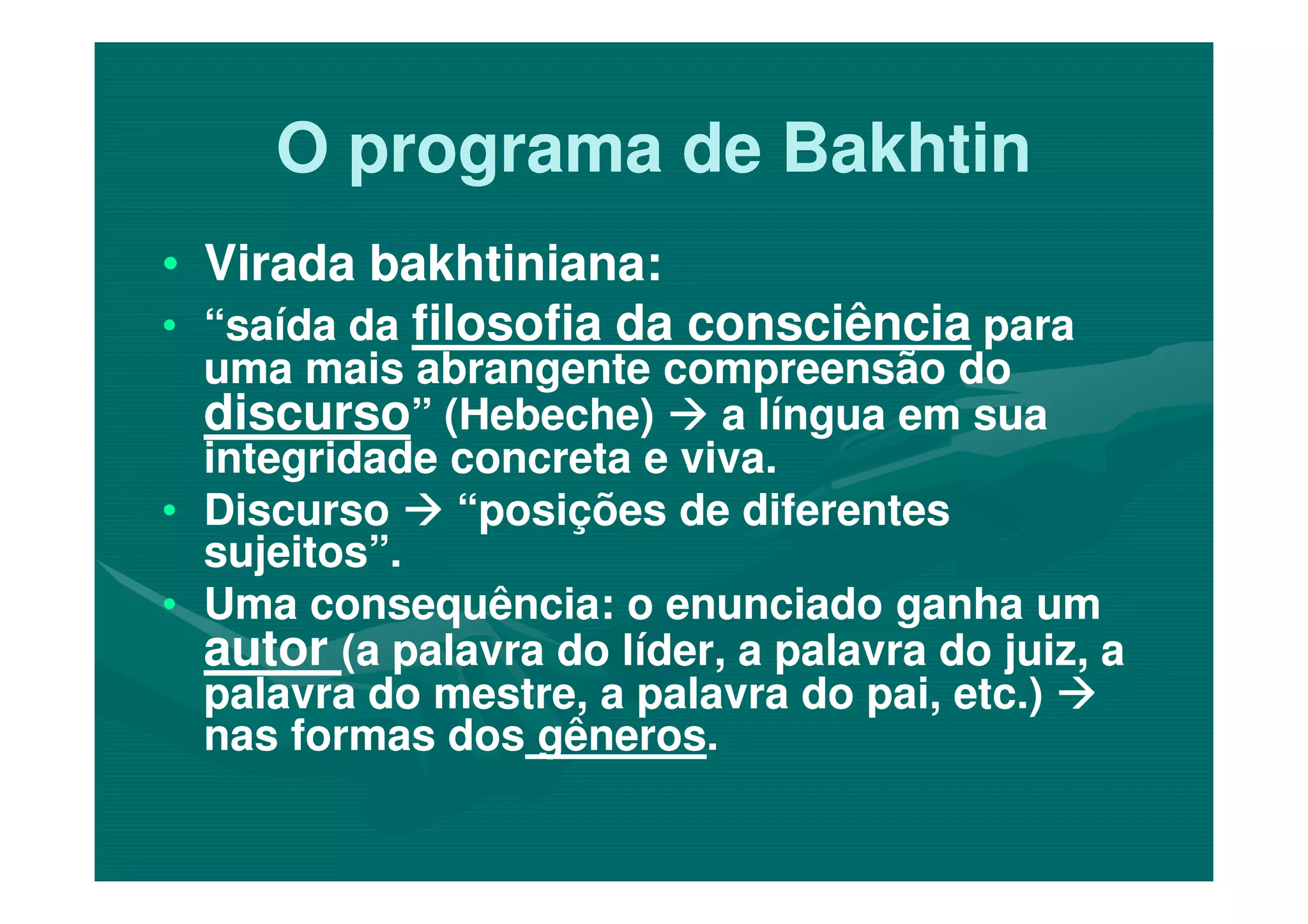 O programa de BakhtinO programa de Bakhtin
•• Virada bakhtiniana:Virada bakhtiniana:
•• “saída da“saída da filosofia da consciência parapara
uma mais abrangente compreensão douma mais abrangente compreensão do
discurso” (Hebeche)” (Hebeche) a língua em suaa língua em sua
integridade concreta e viva.integridade concreta e viva.integridade concreta e viva.integridade concreta e viva.
•• DiscursoDiscurso “posições de diferentes“posições de diferentes
sujeitos”.sujeitos”.
•• Uma consequência: o enunciado ganha umUma consequência: o enunciado ganha um
autorautor (a palavra do líder, a palavra do juiz, a(a palavra do líder, a palavra do juiz, a
palavra do mestre, a palavra do pai, etc.)palavra do mestre, a palavra do pai, etc.)
nas formas dosnas formas dos gênerosgêneros..
 