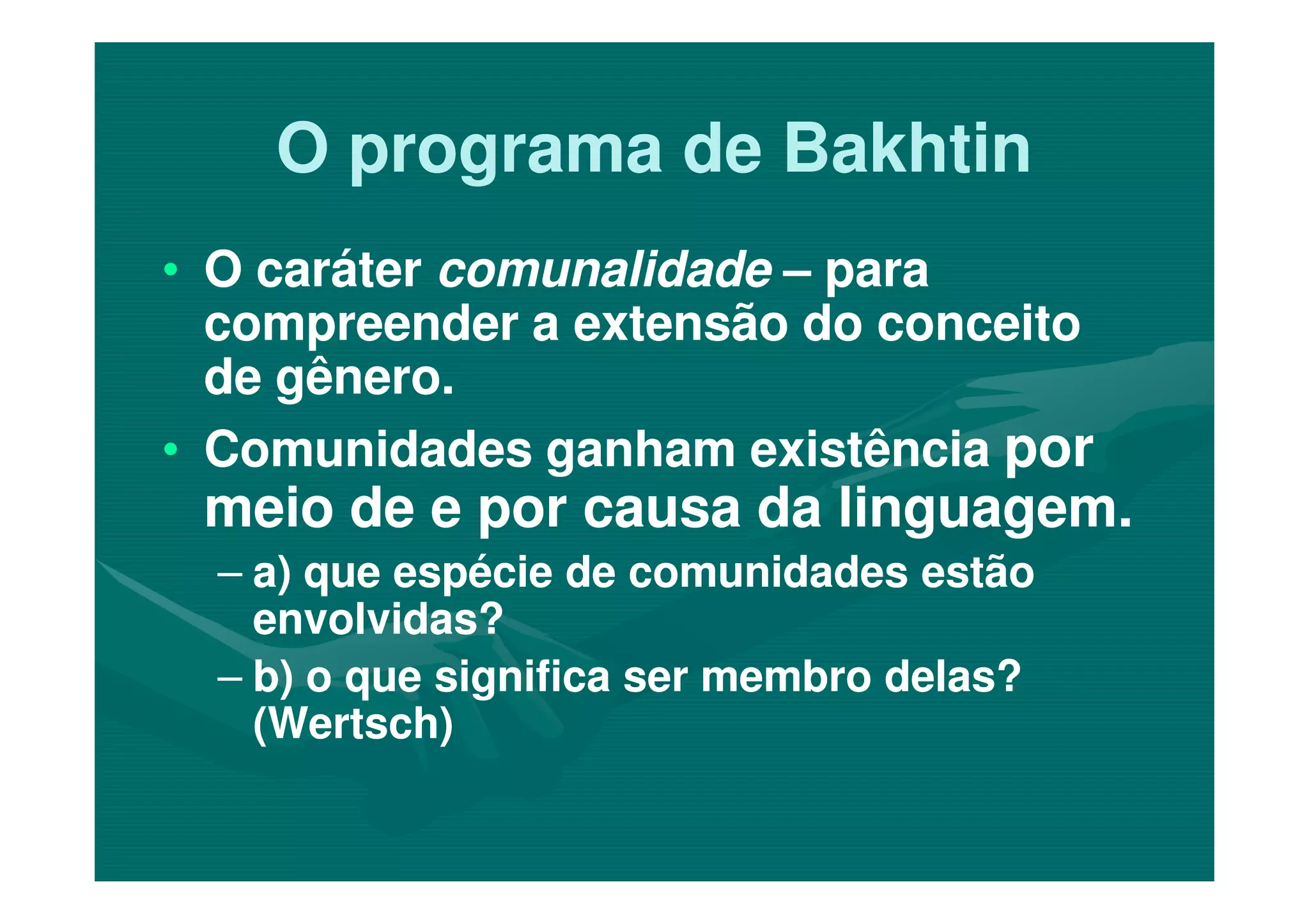 O programa de BakhtinO programa de Bakhtin
•• O caráterO caráter comunalidadecomunalidade –– parapara
compreender a extensão do conceitocompreender a extensão do conceito
de gênero.de gênero.
•• Comunidades ganham existênciaComunidades ganham existência porpor•• Comunidades ganham existênciaComunidades ganham existência porpor
meio de e por causa da linguagem.meio de e por causa da linguagem.
–– a) que espécie de comunidades estãoa) que espécie de comunidades estão
envolvidas?envolvidas?
–– b) o que significa ser membro delas?b) o que significa ser membro delas?
(Wertsch)(Wertsch)
 