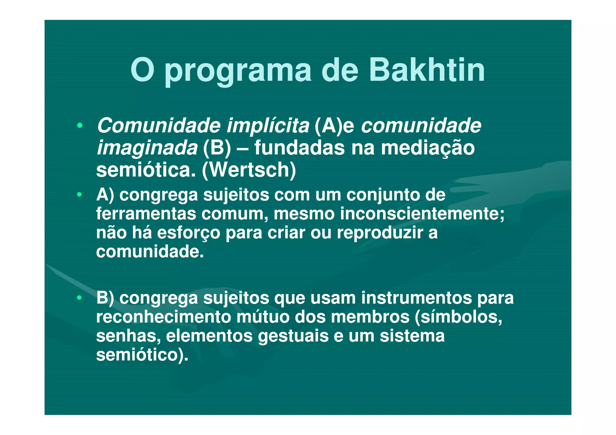 O programa de BakhtinO programa de Bakhtin
•• Comunidade implícitaComunidade implícita (A)e(A)e comunidadecomunidade
imaginadaimaginada (B)(B) –– fundadas na mediaçãofundadas na mediação
semiótica. (Wertsch)semiótica. (Wertsch)
•• A) congrega sujeitos com um conjunto deA) congrega sujeitos com um conjunto de
ferramentas comum, mesmo inconscientemente;ferramentas comum, mesmo inconscientemente;ferramentas comum, mesmo inconscientemente;ferramentas comum, mesmo inconscientemente;
não há esforço para criar ou reproduzir anão há esforço para criar ou reproduzir a
comunidade.comunidade.
•• B)B) congrega sujeitos quecongrega sujeitos que usam instrumentos parausam instrumentos para
reconhecimento mútuo dos membros (símbolos,reconhecimento mútuo dos membros (símbolos,
senhas, elementos gestuais e um sistemasenhas, elementos gestuais e um sistema
semiótico).semiótico).
 