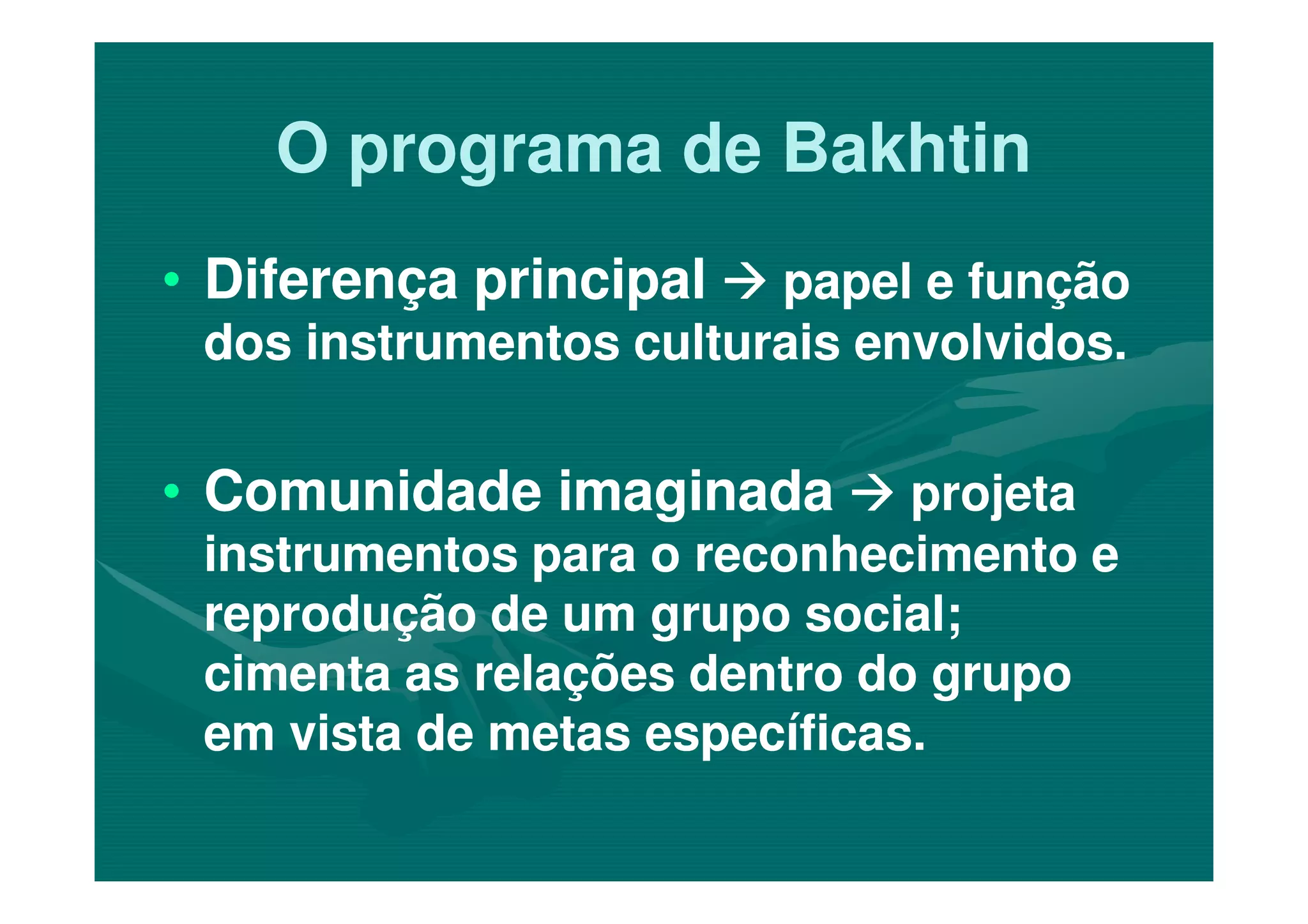 O programa de BakhtinO programa de Bakhtin
•• Diferença principalDiferença principal papel e funçãopapel e função
dos instrumentos culturais envolvidos.dos instrumentos culturais envolvidos.
•• Comunidade imaginadaComunidade imaginada•• Comunidade imaginadaComunidade imaginada projetaprojeta
instrumentos para o reconhecimento einstrumentos para o reconhecimento e
reprodução de um grupo social;reprodução de um grupo social;
cimenta as relações dentro do grupocimenta as relações dentro do grupo
em vista de metas específicas.em vista de metas específicas.
 