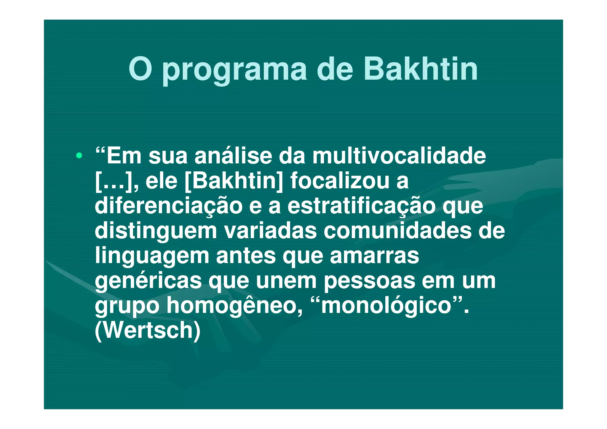 O programa de BakhtinO programa de Bakhtin
•• “Em sua análise da multivocalidade“Em sua análise da multivocalidade
[…], ele [Bakhtin] focalizou a[…], ele [Bakhtin] focalizou a
diferenciação e a estratificação quediferenciação e a estratificação quediferenciação e a estratificação quediferenciação e a estratificação que
distinguem variadas comunidades dedistinguem variadas comunidades de
linguagem antes que amarraslinguagem antes que amarras
genéricas que unem pessoas em umgenéricas que unem pessoas em um
grupo homogêneo, “monológico”.grupo homogêneo, “monológico”.
(Wertsch)(Wertsch)
 