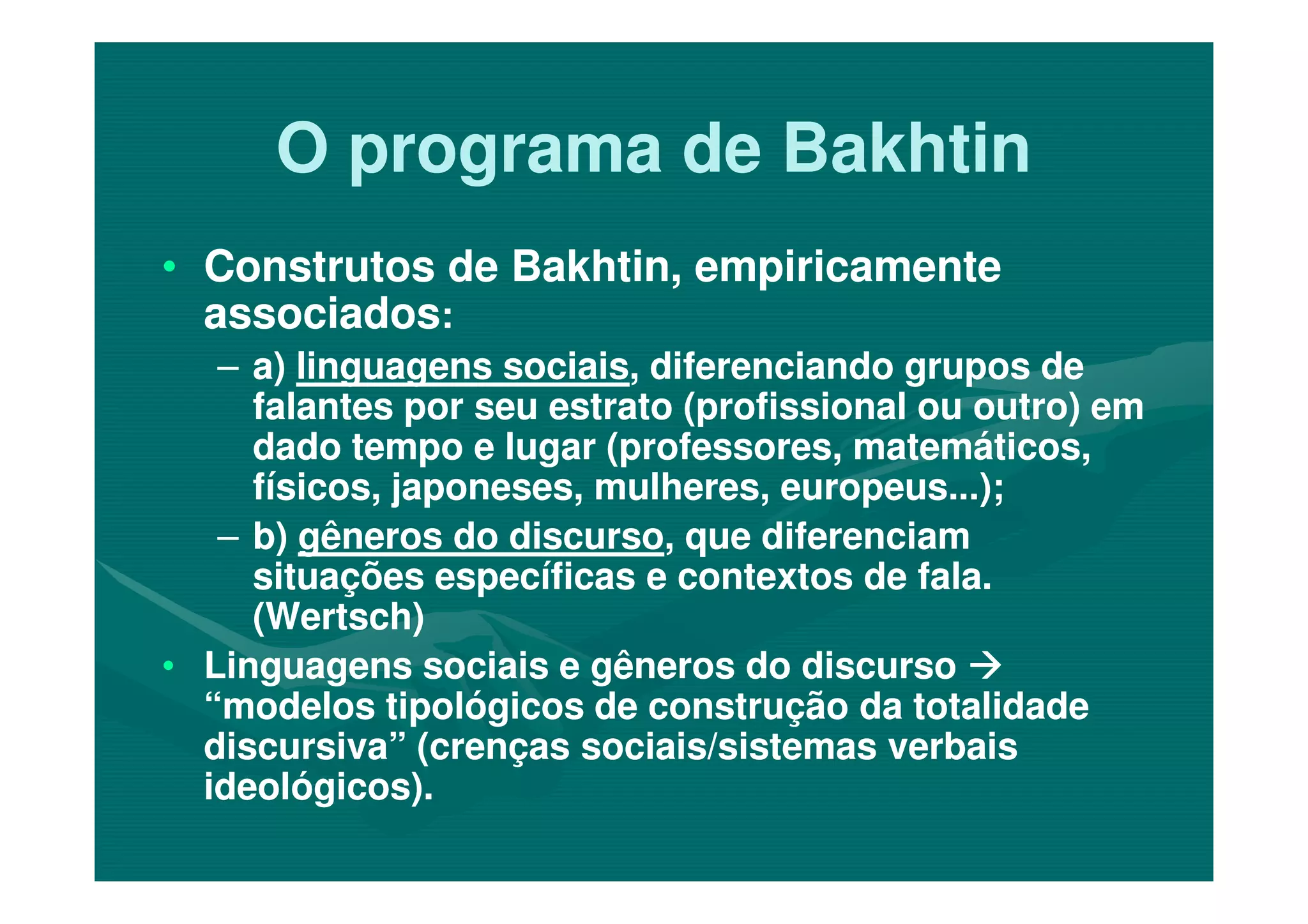 O programa de BakhtinO programa de Bakhtin
•• Construtos de Bakhtin, empiricamenteConstrutos de Bakhtin, empiricamente
associadosassociados::
–– a)a) linguagens sociaislinguagens sociais, diferenciando grupos de, diferenciando grupos de
falantes por seu estrato (profissional ou outro) emfalantes por seu estrato (profissional ou outro) em
dado tempo e lugar (professores, matemáticos,dado tempo e lugar (professores, matemáticos,dado tempo e lugar (professores, matemáticos,dado tempo e lugar (professores, matemáticos,
físicos, japoneses, mulheres, europeus...);físicos, japoneses, mulheres, europeus...);
–– b)b) gêneros do discursogêneros do discurso, que diferenciam, que diferenciam
situações específicas e contextos de fala.situações específicas e contextos de fala.
(Wertsch)(Wertsch)
•• Linguagens sociais e gêneros do discursoLinguagens sociais e gêneros do discurso
“modelos tipológicos de construção da totalidade“modelos tipológicos de construção da totalidade
discursiva” (crenças sociais/sistemas verbaisdiscursiva” (crenças sociais/sistemas verbais
ideológicos).ideológicos).
 
