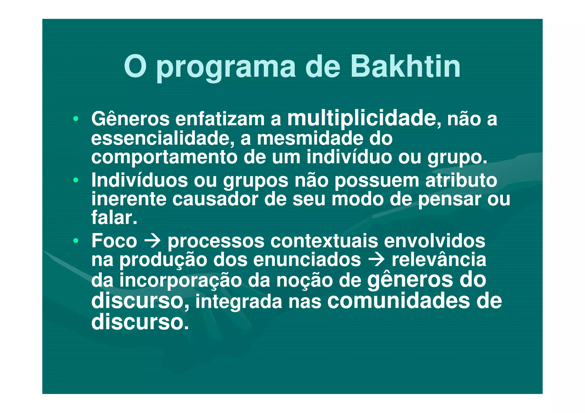 O programa de BakhtinO programa de Bakhtin
•• Gêneros enfatizam aGêneros enfatizam a multiplicidademultiplicidade, não a, não a
essencialidade, a mesmidade doessencialidade, a mesmidade do
comportamento de um indivíduo ou grupo.comportamento de um indivíduo ou grupo.
•• Indivíduos ou grupos não possuem atributoIndivíduos ou grupos não possuem atributo
inerente causador de seu modo de pensar ouinerente causador de seu modo de pensar ou
falar.falar.
inerente causador de seu modo de pensar ouinerente causador de seu modo de pensar ou
falar.falar.
•• FocoFoco processos contextuais envolvidosprocessos contextuais envolvidos
na produção dos enunciadosna produção dos enunciados relevânciarelevância
da incorporação da noção deda incorporação da noção de gêneros dogêneros do
discurso,discurso, integrada nasintegrada nas comunidades decomunidades de
discursodiscurso..
 