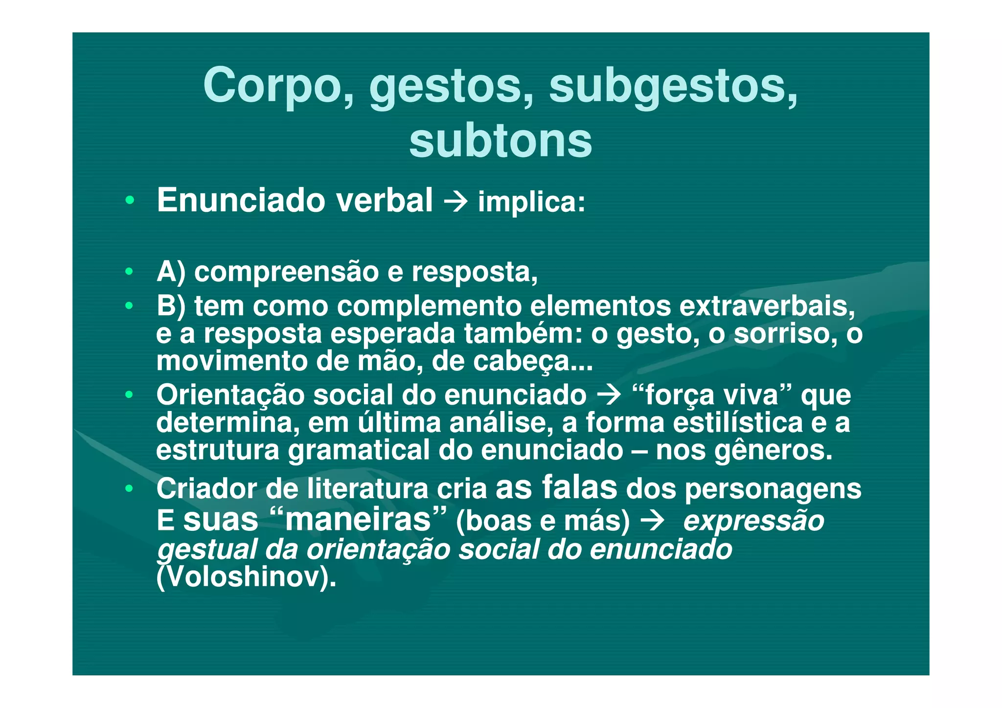 Corpo, gestos, subgestos,Corpo, gestos, subgestos,
subtonssubtons
•• Enunciado verbalEnunciado verbal implica:implica:
•• A) compreensão e resposta,A) compreensão e resposta,
•• B) tem como complemento elementos extraverbais,B) tem como complemento elementos extraverbais,
e a resposta esperada também: o gesto, o sorriso, oe a resposta esperada também: o gesto, o sorriso, o
movimento de mão, de cabeça...movimento de mão, de cabeça...movimento de mão, de cabeça...movimento de mão, de cabeça...
•• Orientação social do enunciadoOrientação social do enunciado “força viva” que“força viva” que
determina, em última análise, a forma estilística e adetermina, em última análise, a forma estilística e a
estrutura gramatical do enunciadoestrutura gramatical do enunciado –– nos gêneros.nos gêneros.
•• Criador de literatura criaCriador de literatura cria as falasas falas dos personagensdos personagens
EE suas “maneiras”suas “maneiras” (boas e más)(boas e más) expressãoexpressão
gestual da orientação social do enunciadogestual da orientação social do enunciado
(Voloshinov).(Voloshinov).
 