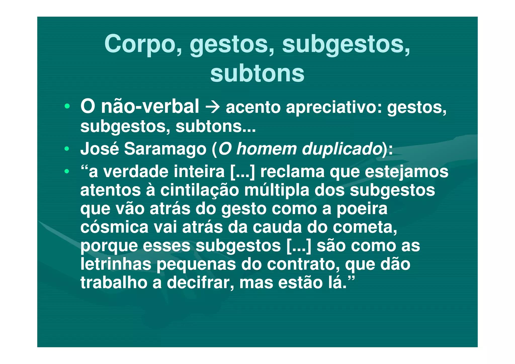 Corpo, gestos, subgestos,Corpo, gestos, subgestos,
subtonssubtons
•• O nãoO não--verbalverbal acento apreciativo: gestos,acento apreciativo: gestos,
subgestos, subtons...subgestos, subtons...
•• José Saramago (José Saramago (O homem duplicadoO homem duplicado):):
•• “a verdade inteira [...] reclama que estejamos“a verdade inteira [...] reclama que estejamos
atentos à cintilação múltipla dos subgestosatentos à cintilação múltipla dos subgestosatentos à cintilação múltipla dos subgestosatentos à cintilação múltipla dos subgestos
que vão atrás do gesto como a poeiraque vão atrás do gesto como a poeira
cósmica vai atrás da cauda do cometa,cósmica vai atrás da cauda do cometa,
porque esses subgestos [...] são como asporque esses subgestos [...] são como as
letrinhas pequenas do contrato, que dãoletrinhas pequenas do contrato, que dão
trabalho a decifrar, mas estão lá.”trabalho a decifrar, mas estão lá.”
 