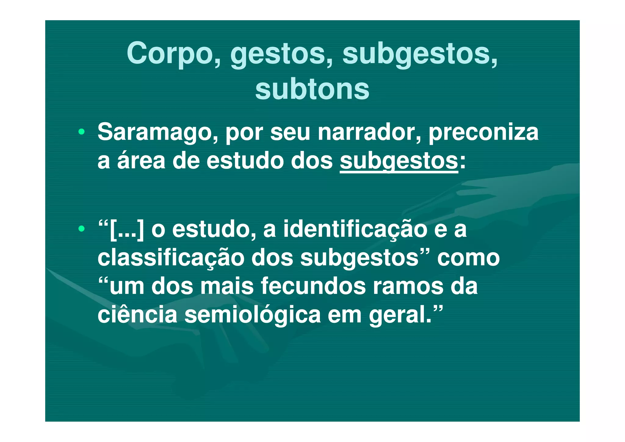 Corpo, gestos, subgestos,Corpo, gestos, subgestos,
subtonssubtons
•• Saramago, por seu narrador, preconizaSaramago, por seu narrador, preconiza
a área de estudo dosa área de estudo dos subgestossubgestos::
•• “[...] o estudo, a identificação e a“[...] o estudo, a identificação e a•• “[...] o estudo, a identificação e a“[...] o estudo, a identificação e a
classificação dos subgestos” comoclassificação dos subgestos” como
“um dos mais fecundos ramos da“um dos mais fecundos ramos da
ciência semiológica em geral.”ciência semiológica em geral.”
 