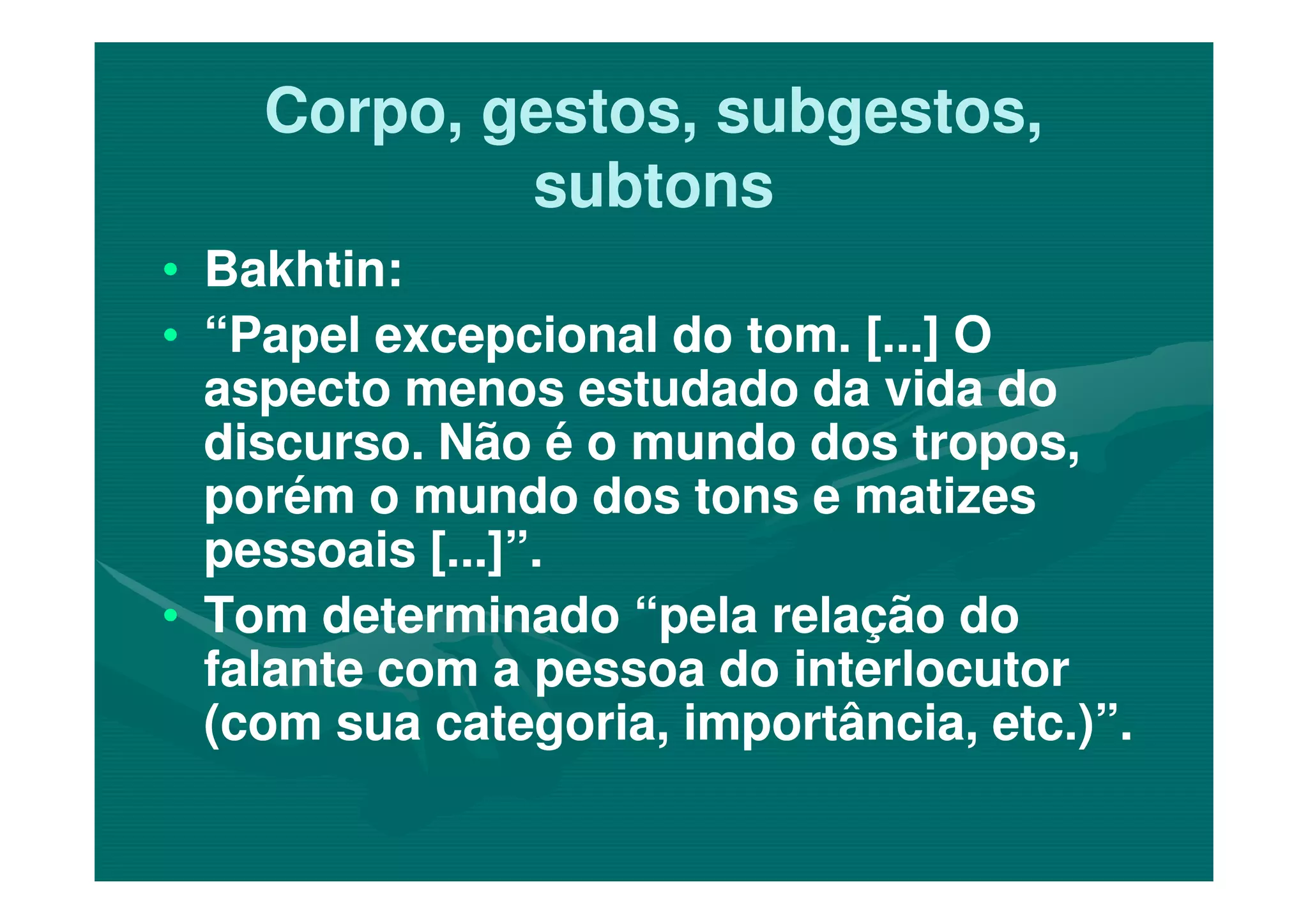 Corpo, gestos, subgestos,Corpo, gestos, subgestos,
subtonssubtons
•• Bakhtin:Bakhtin:
•• “Papel excepcional do tom. [...] O“Papel excepcional do tom. [...] O
aspecto menos estudado da vida doaspecto menos estudado da vida do
discurso. Não é o mundo dos tropos,discurso. Não é o mundo dos tropos,discurso. Não é o mundo dos tropos,discurso. Não é o mundo dos tropos,
porém o mundo dos tons e matizesporém o mundo dos tons e matizes
pessoais [...]”.pessoais [...]”.
•• Tom determinado “pela relação doTom determinado “pela relação do
falante com a pessoa do interlocutorfalante com a pessoa do interlocutor
(com sua categoria, importância, etc.)”.(com sua categoria, importância, etc.)”.
 
