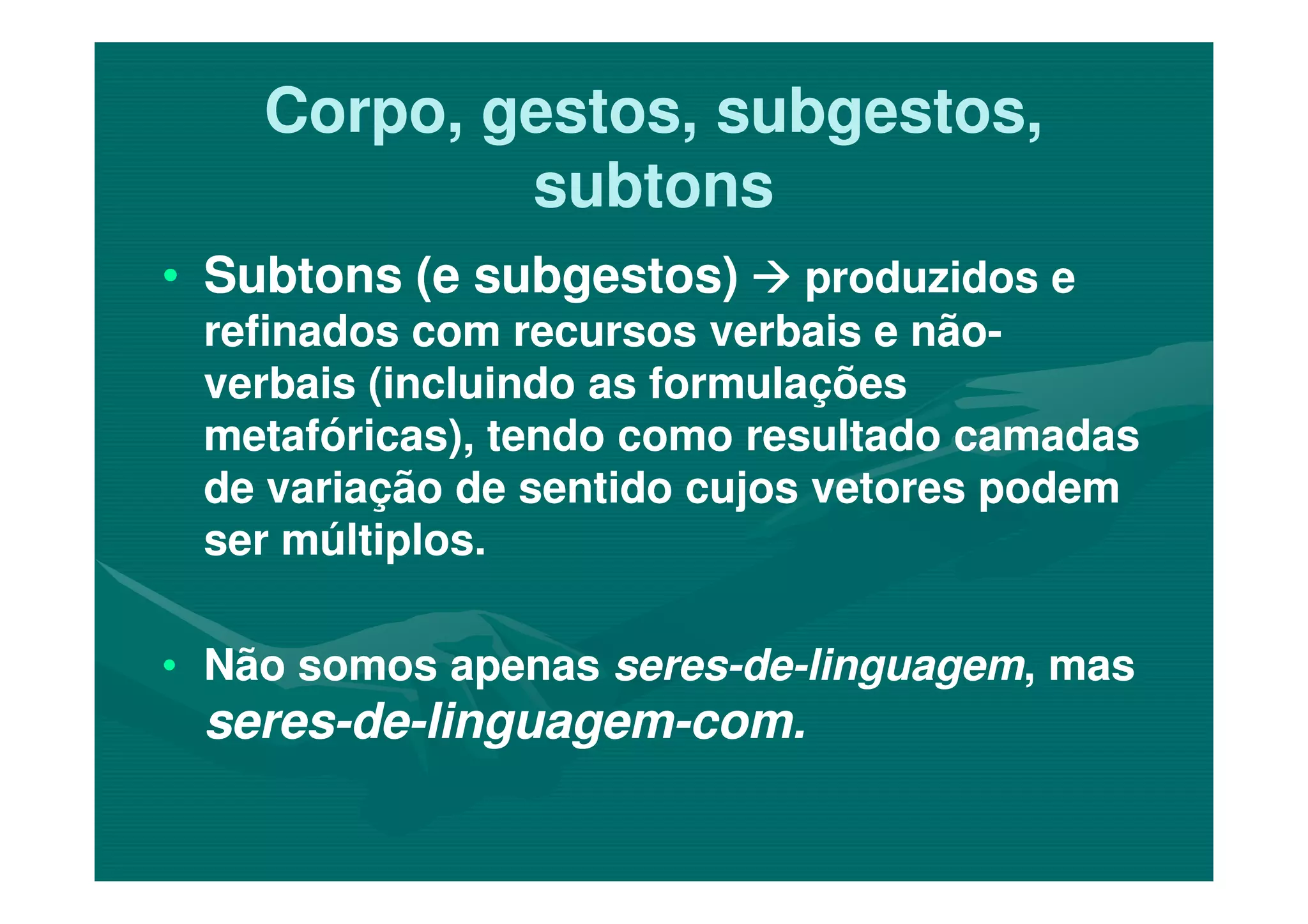 Corpo, gestos, subgestos,Corpo, gestos, subgestos,
subtonssubtons
•• Subtons (e subgestos)Subtons (e subgestos) produzidos eproduzidos e
refinados com recursos verbais e nãorefinados com recursos verbais e não--
verbais (incluindo as formulaçõesverbais (incluindo as formulações
metafóricas), tendo como resultado camadasmetafóricas), tendo como resultado camadas
de variação de sentido cujos vetores podemde variação de sentido cujos vetores podem
ser múltiplos.ser múltiplos.
•• Não somos apenasNão somos apenas seresseres--dede--linguagemlinguagem, mas, mas
seresseres--dede--linguagemlinguagem--com.com.
 