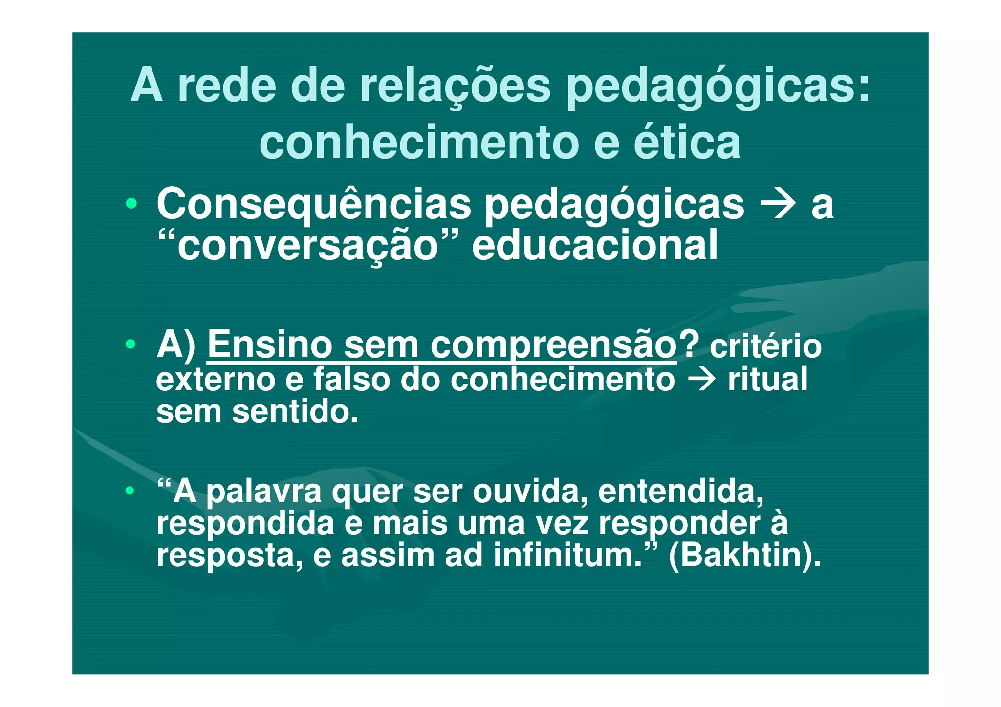 A rede de relações pedagógicas:A rede de relações pedagógicas:
conhecimento e éticaconhecimento e ética
•• Consequências pedagógicasConsequências pedagógicas aa
“conversação” educacional“conversação” educacional
•• A)A) Ensino sem compreensãoEnsino sem compreensão?? critériocritério•• A)A) Ensino sem compreensãoEnsino sem compreensão?? critériocritério
externo e falso do conhecimentoexterno e falso do conhecimento ritualritual
sem sentido.sem sentido.
•• “A palavra quer ser ouvida, entendida,“A palavra quer ser ouvida, entendida,
respondida e mais uma vez responder àrespondida e mais uma vez responder à
resposta, e assim ad infinitum.” (Bakhtin).resposta, e assim ad infinitum.” (Bakhtin).
 