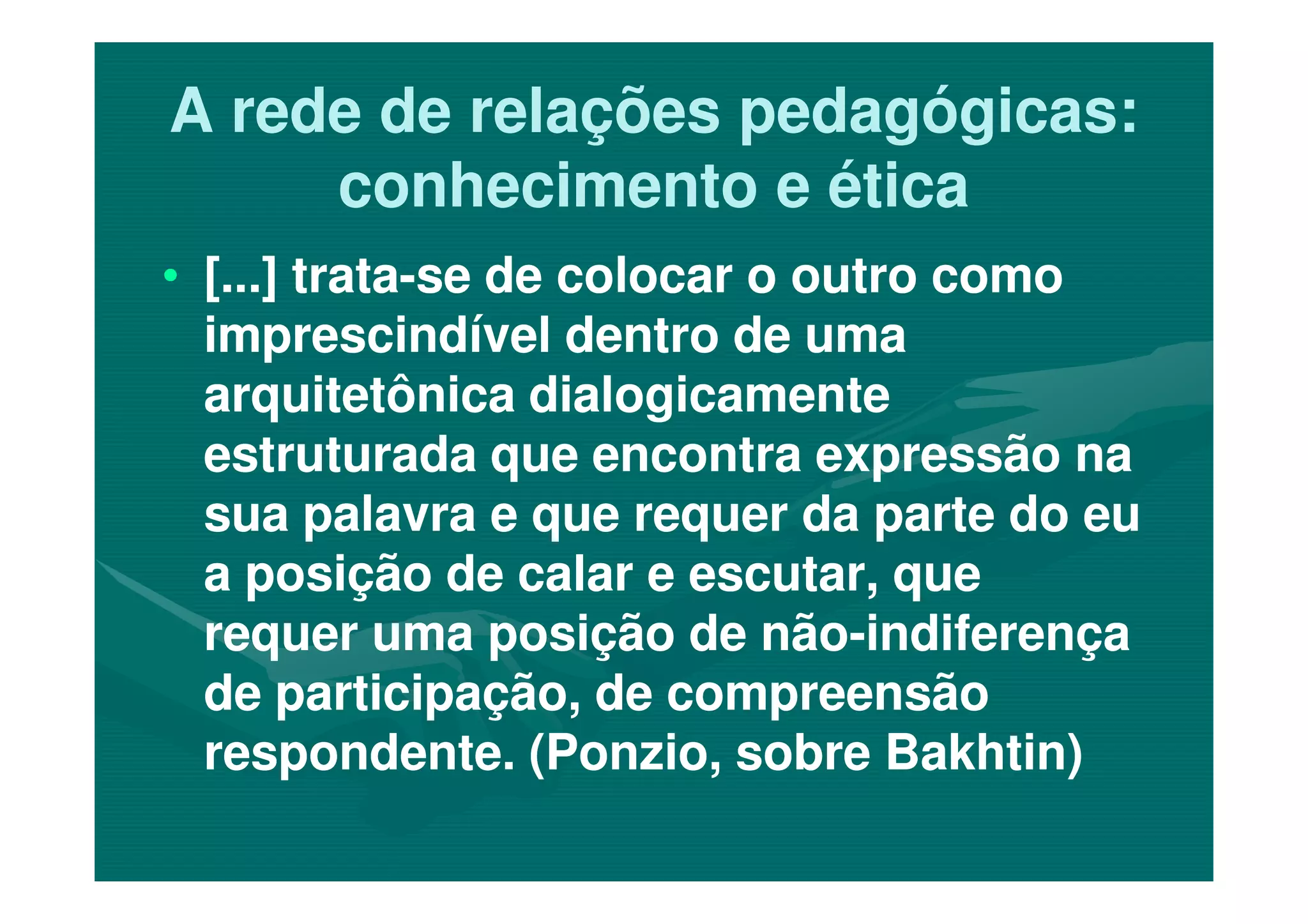 A rede de relações pedagógicas:A rede de relações pedagógicas:
conhecimento e éticaconhecimento e ética
•• [...] trata[...] trata--se de colocar o outro comose de colocar o outro como
imprescindível dentro de umaimprescindível dentro de uma
arquitetônica dialogicamentearquitetônica dialogicamente
estruturada que encontra expressão naestruturada que encontra expressão naestruturada que encontra expressão naestruturada que encontra expressão na
sua palavra e que requer da parte do eusua palavra e que requer da parte do eu
a posição de calar e escutar, quea posição de calar e escutar, que
requer uma posição de nãorequer uma posição de não--indiferençaindiferença
de participação, de compreensãode participação, de compreensão
respondente. (Ponzio, sobre Bakhtin)respondente. (Ponzio, sobre Bakhtin)
 