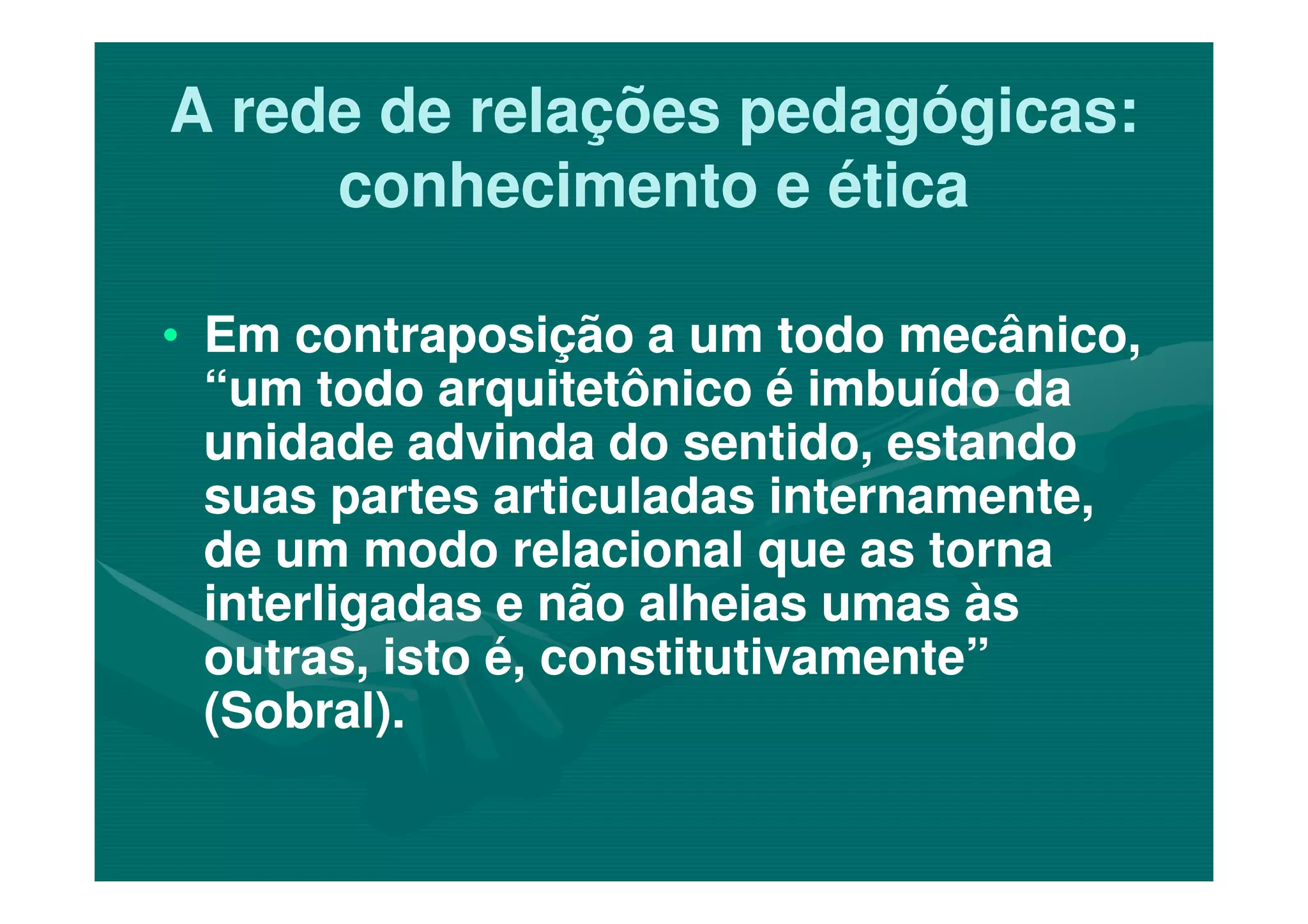 A rede de relações pedagógicas:A rede de relações pedagógicas:
conhecimento e éticaconhecimento e ética
•• Em contraposição a um todo mecânico,Em contraposição a um todo mecânico,
“um todo arquitetônico é imbuído da“um todo arquitetônico é imbuído da
unidade advinda do sentido, estandounidade advinda do sentido, estandounidade advinda do sentido, estandounidade advinda do sentido, estando
suas partes articuladas internamente,suas partes articuladas internamente,
de um modo relacional que as tornade um modo relacional que as torna
interligadas e não alheias umas àsinterligadas e não alheias umas às
outras, isto é, constitutivamente”outras, isto é, constitutivamente”
(Sobral).(Sobral).
 