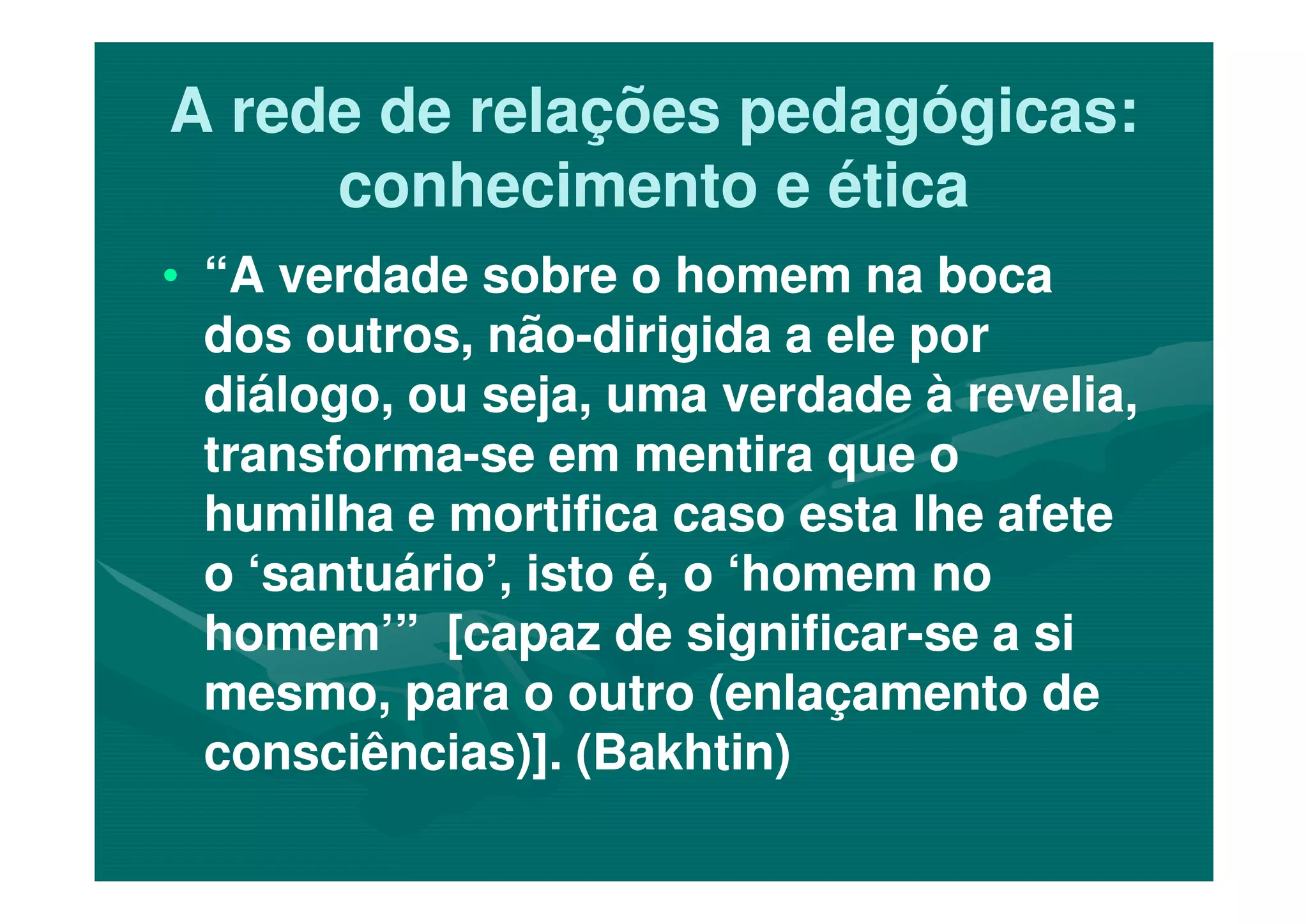 A rede de relações pedagógicas:A rede de relações pedagógicas:
conhecimento e éticaconhecimento e ética
•• “A verdade sobre o homem na boca“A verdade sobre o homem na boca
dos outros, nãodos outros, não--dirigida a ele pordirigida a ele por
diálogo, ou seja, uma verdade à revelia,diálogo, ou seja, uma verdade à revelia,
transformatransforma--se em mentira que ose em mentira que otransformatransforma--se em mentira que ose em mentira que o
humilha e mortifica caso esta lhe afetehumilha e mortifica caso esta lhe afete
o ‘santuário’, isto é, o ‘homem noo ‘santuário’, isto é, o ‘homem no
homem’” [capaz de significarhomem’” [capaz de significar--se a sise a si
mesmo, para o outro (enlaçamento demesmo, para o outro (enlaçamento de
consciências)]. (Bakhtin)consciências)]. (Bakhtin)
 