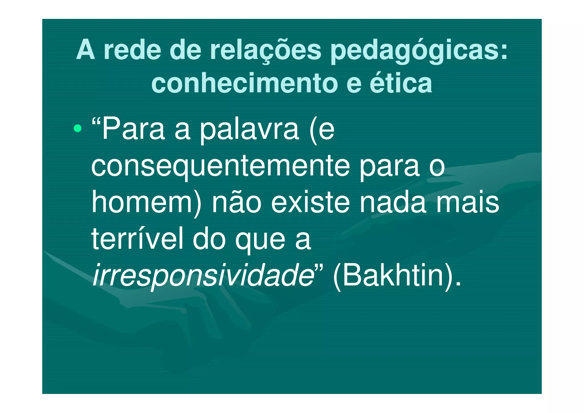 A rede de relações pedagógicas:A rede de relações pedagógicas:
conhecimento e éticaconhecimento e ética
•• “Para a palavra (e“Para a palavra (e
consequentemente para oconsequentemente para o
homem) não existe nada maishomem) não existe nada maishomem) não existe nada maishomem) não existe nada mais
terrível do que aterrível do que a
irresponsividadeirresponsividade” (Bakhtin).” (Bakhtin).
 