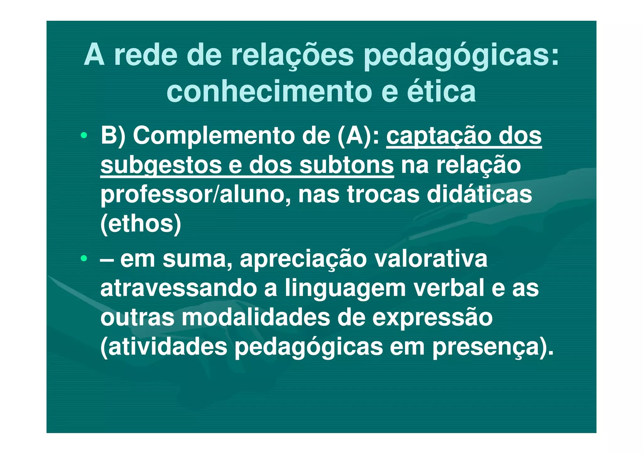 A rede de relações pedagógicas:A rede de relações pedagógicas:
conhecimento e éticaconhecimento e ética
•• B) Complemento de (A):B) Complemento de (A): captação doscaptação dos
subgestos e dos subtonssubgestos e dos subtons na relaçãona relação
professor/aluno, nas trocas didáticasprofessor/aluno, nas trocas didáticas
(ethos)(ethos)(ethos)(ethos)
•• –– em suma, apreciação valorativaem suma, apreciação valorativa
atravessando a linguagem verbal e asatravessando a linguagem verbal e as
outras modalidades de expressãooutras modalidades de expressão
(atividades pedagógicas em presença).(atividades pedagógicas em presença).
 