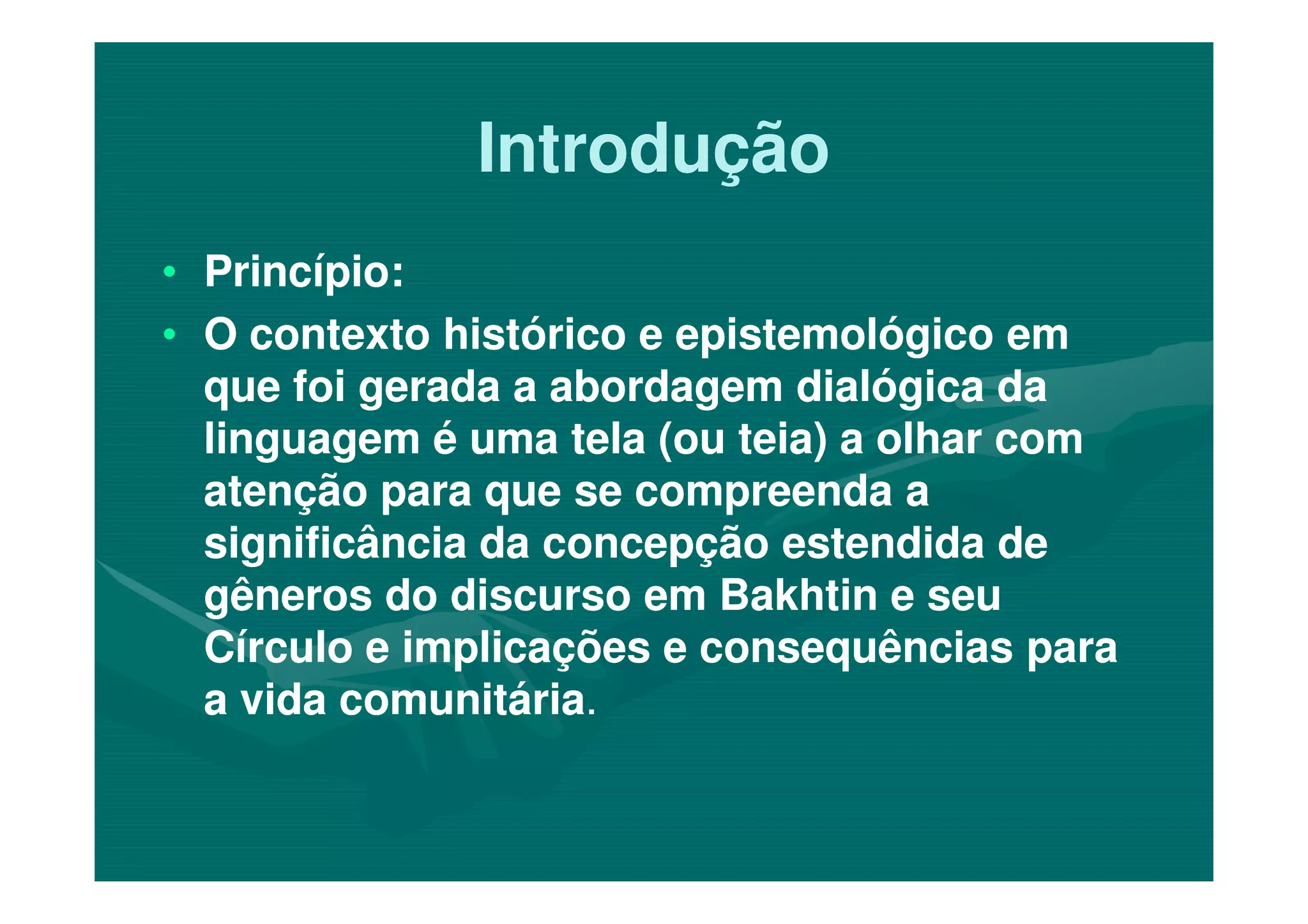 IntroduçãoIntrodução
•• Princípio:Princípio:
•• O contexto histórico e epistemológico emO contexto histórico e epistemológico em
que foi gerada a abordagem dialógica daque foi gerada a abordagem dialógica da
linguagem é uma tela (ou teia) a olhar comlinguagem é uma tela (ou teia) a olhar comlinguagem é uma tela (ou teia) a olhar comlinguagem é uma tela (ou teia) a olhar com
atenção para que se compreenda aatenção para que se compreenda a
significância da concepção estendida designificância da concepção estendida de
gêneros do discurso em Bakhtin e seugêneros do discurso em Bakhtin e seu
Círculo e implicações e consequências paraCírculo e implicações e consequências para
a vida comunitáriaa vida comunitária..
 