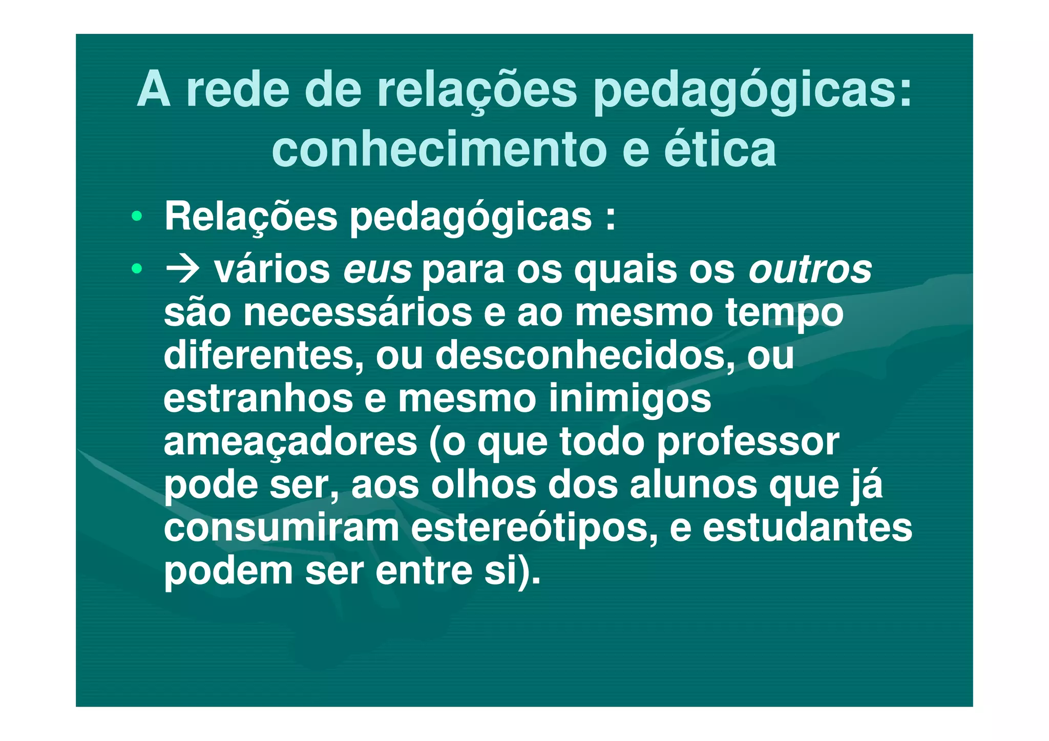 A rede de relações pedagógicas:A rede de relações pedagógicas:
conhecimento e éticaconhecimento e ética
•• Relações pedagógicas :Relações pedagógicas :
•• váriosvários euseus para os quais ospara os quais os outrosoutros
são necessários e ao mesmo temposão necessários e ao mesmo tempo
diferentes, ou desconhecidos, oudiferentes, ou desconhecidos, oudiferentes, ou desconhecidos, oudiferentes, ou desconhecidos, ou
estranhos e mesmo inimigosestranhos e mesmo inimigos
ameaçadores (o que todo professorameaçadores (o que todo professor
pode ser, aos olhos dos alunos que jápode ser, aos olhos dos alunos que já
consumiram estereótipos, e estudantesconsumiram estereótipos, e estudantes
podem ser entre si).podem ser entre si).
 