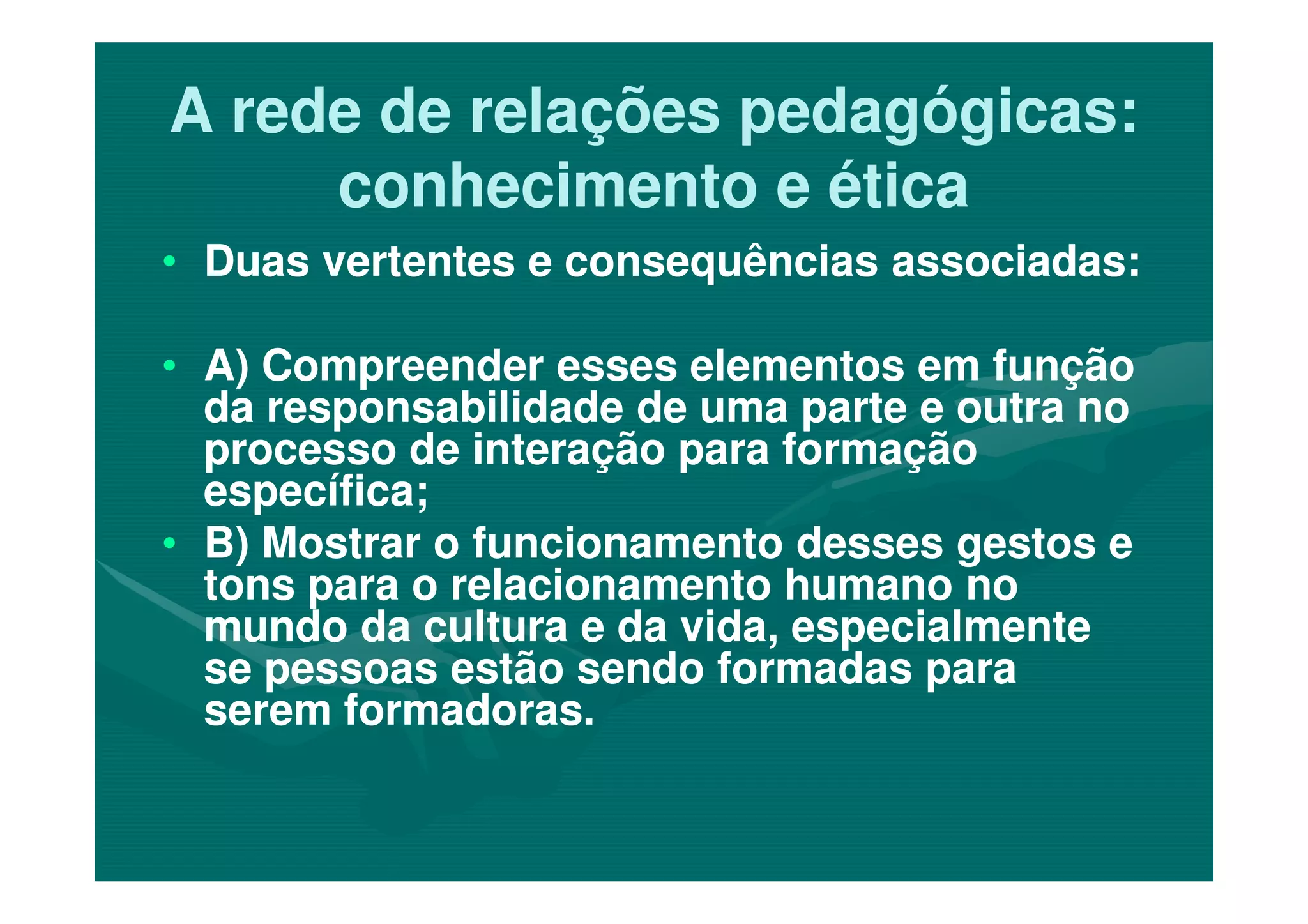 A rede de relações pedagógicas:A rede de relações pedagógicas:
conhecimento e éticaconhecimento e ética
•• Duas vertentes e consequências associadas:Duas vertentes e consequências associadas:
•• A) Compreender esses elementos em funçãoA) Compreender esses elementos em função
da responsabilidade de uma parte e outra noda responsabilidade de uma parte e outra no
processo de interação para formaçãoprocesso de interação para formaçãoprocesso de interação para formaçãoprocesso de interação para formação
específica;específica;
•• B) Mostrar o funcionamento desses gestos eB) Mostrar o funcionamento desses gestos e
tons para o relacionamento humano notons para o relacionamento humano no
mundo da cultura e da vida, especialmentemundo da cultura e da vida, especialmente
se pessoas estão sendo formadas parase pessoas estão sendo formadas para
serem formadoras.serem formadoras.
 