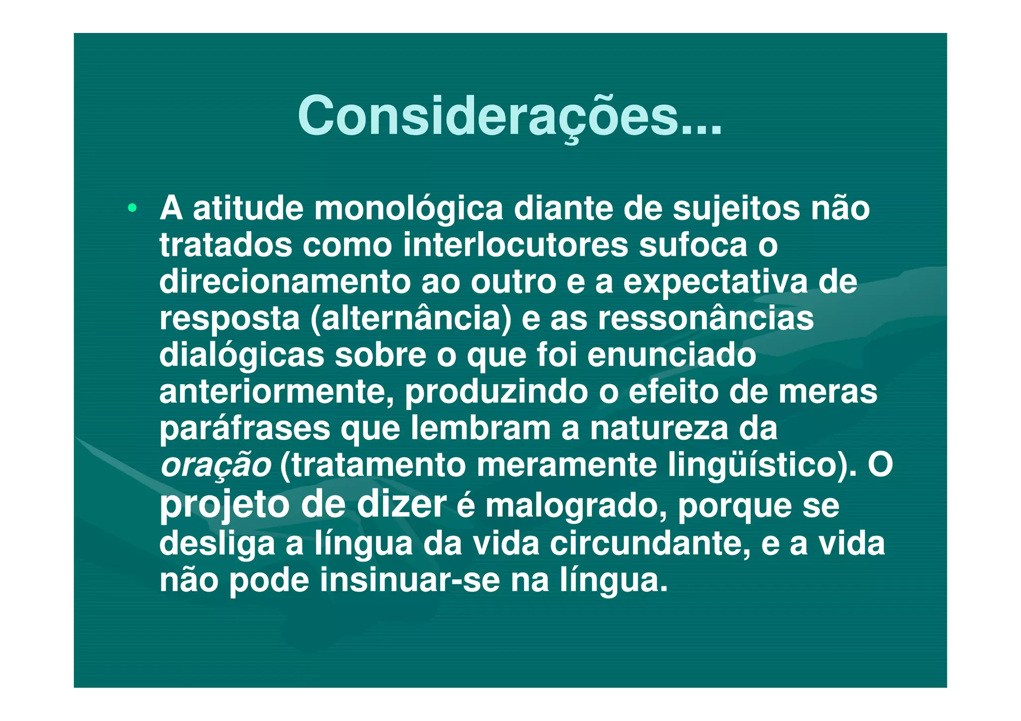 Considerações...Considerações...
•• A atitude monológica diante de sujeitos nãoA atitude monológica diante de sujeitos não
tratados como interlocutores sufoca otratados como interlocutores sufoca o
direcionamento ao outro e a expectativa dedirecionamento ao outro e a expectativa de
resposta (alternância) e as ressonânciasresposta (alternância) e as ressonâncias
dialógicas sobre o que foi enunciadodialógicas sobre o que foi enunciadodialógicas sobre o que foi enunciadodialógicas sobre o que foi enunciado
anteriormente, produzindo o efeito de merasanteriormente, produzindo o efeito de meras
paráfrases que lembram a natureza daparáfrases que lembram a natureza da
oraçãooração (tratamento meramente lingüístico). O(tratamento meramente lingüístico). O
projeto de dizerprojeto de dizer é malogrado, porque seé malogrado, porque se
desliga a língua da vida circundante, e a vidadesliga a língua da vida circundante, e a vida
não pode insinuarnão pode insinuar--se na língua.se na língua.
 
