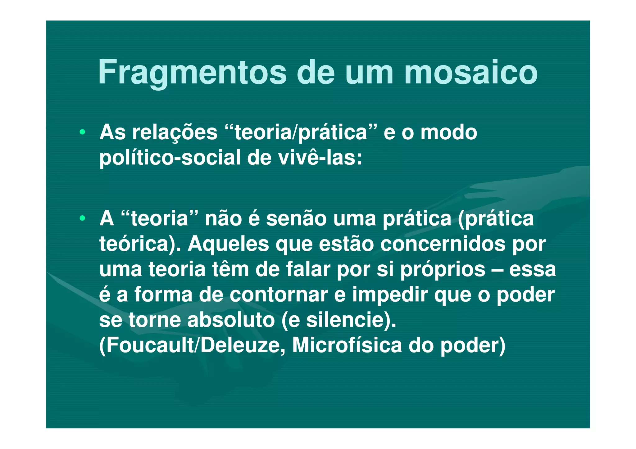 Fragmentos de um mosaicoFragmentos de um mosaico
•• As relações “teoria/prática” e o modoAs relações “teoria/prática” e o modo
políticopolítico--social de vivêsocial de vivê--las:las:
•• A “teoria” não é senão uma prática (práticaA “teoria” não é senão uma prática (prática•• A “teoria” não é senão uma prática (práticaA “teoria” não é senão uma prática (prática
teórica). Aqueles que estão concernidos porteórica). Aqueles que estão concernidos por
uma teoria têm de falar por si própriosuma teoria têm de falar por si próprios –– essaessa
é a forma de contornar e impedir que o poderé a forma de contornar e impedir que o poder
se torne absoluto (e silencie).se torne absoluto (e silencie).
(Foucault/Deleuze, Microfísica do poder)(Foucault/Deleuze, Microfísica do poder)
 