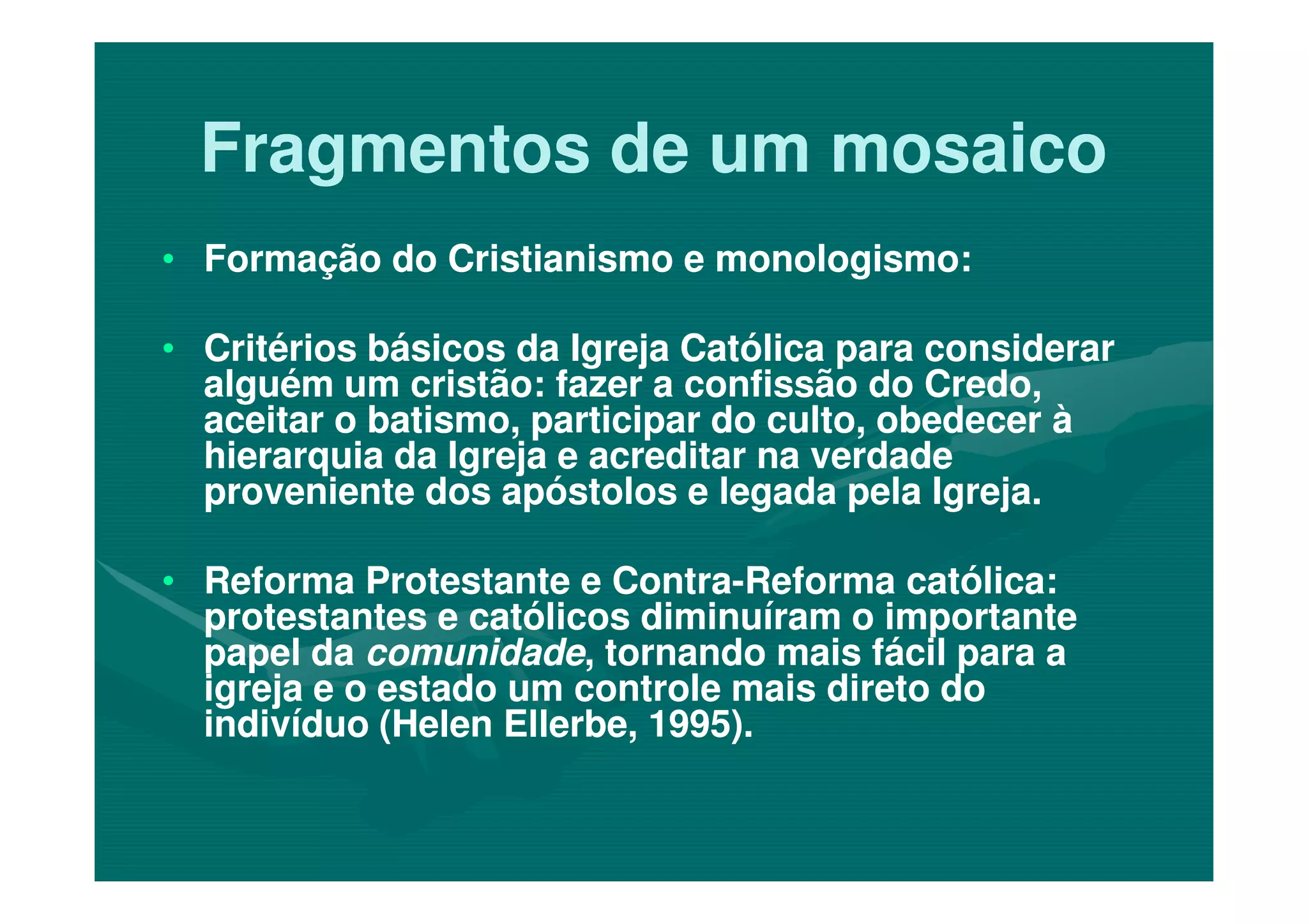 Fragmentos de um mosaicoFragmentos de um mosaico
•• Formação do Cristianismo e monologismo:Formação do Cristianismo e monologismo:
•• Critérios básicos da Igreja Católica para considerarCritérios básicos da Igreja Católica para considerar
alguém um cristão: fazer a confissão do Credo,alguém um cristão: fazer a confissão do Credo,
aceitar o batismo, participar do culto, obedecer àaceitar o batismo, participar do culto, obedecer à
hierarquia da Igreja e acreditar na verdadehierarquia da Igreja e acreditar na verdadehierarquia da Igreja e acreditar na verdadehierarquia da Igreja e acreditar na verdade
proveniente dos apóstolos e legada pela Igreja.proveniente dos apóstolos e legada pela Igreja.
•• Reforma Protestante e ContraReforma Protestante e Contra--Reforma católica:Reforma católica:
protestantes e católicos diminuíram o importanteprotestantes e católicos diminuíram o importante
papel dapapel da comunidadecomunidade, tornando mais fácil para a, tornando mais fácil para a
igreja e o estado um controle mais direto doigreja e o estado um controle mais direto do
indivíduo (Helen Ellerbe, 1995).indivíduo (Helen Ellerbe, 1995).
 