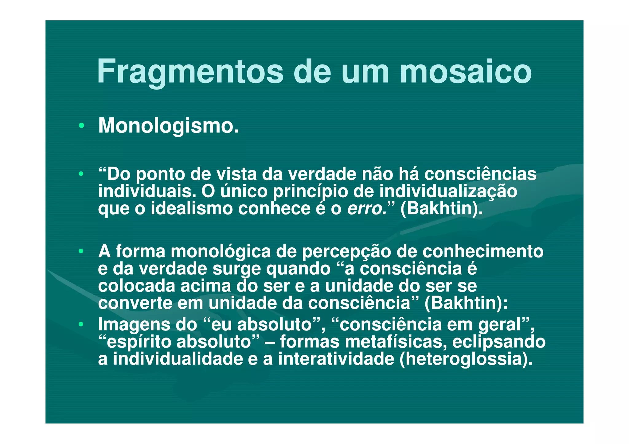 Fragmentos de um mosaicoFragmentos de um mosaico
•• Monologismo.Monologismo.
•• “Do ponto de vista da verdade não há consciências“Do ponto de vista da verdade não há consciências
individuais. O único princípio de individualizaçãoindividuais. O único princípio de individualização
que o idealismo conhece é oque o idealismo conhece é o erro.erro.” (Bakhtin).” (Bakhtin).
•• A forma monológica de percepção de conhecimentoA forma monológica de percepção de conhecimento
e da verdade surge quando “a consciência ée da verdade surge quando “a consciência é
colocada acima do ser e a unidade do ser secolocada acima do ser e a unidade do ser se
converte em unidade da consciência” (Bakhtin):converte em unidade da consciência” (Bakhtin):
•• Imagens do “eu absoluto”, “consciência em geral”,Imagens do “eu absoluto”, “consciência em geral”,
“espírito absoluto”“espírito absoluto” –– formas metafísicas, eclipsandoformas metafísicas, eclipsando
a individualidade e a interatividade (heteroglossia).a individualidade e a interatividade (heteroglossia).
 