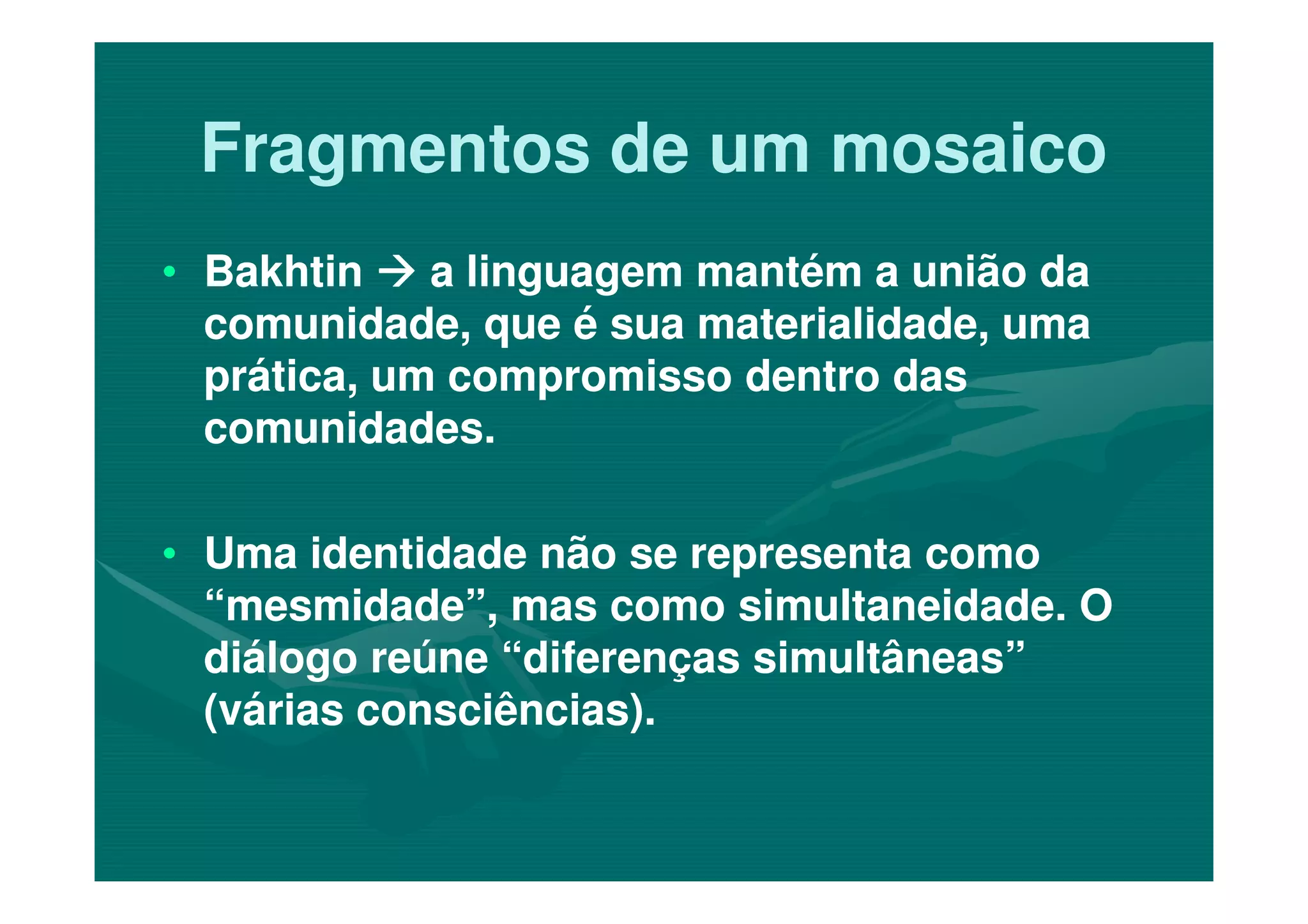 Fragmentos de um mosaicoFragmentos de um mosaico
•• BakhtinBakhtin a linguagem mantém a união daa linguagem mantém a união da
comunidade, que é sua materialidade, umacomunidade, que é sua materialidade, uma
prática, um compromisso dentro dasprática, um compromisso dentro das
comunidades.comunidades.
•• Uma identidade não se representa comoUma identidade não se representa como
“mesmidade”, mas como simultaneidade. O“mesmidade”, mas como simultaneidade. O
diálogo reúne “diferenças simultâneas”diálogo reúne “diferenças simultâneas”
(várias consciências).(várias consciências).
 