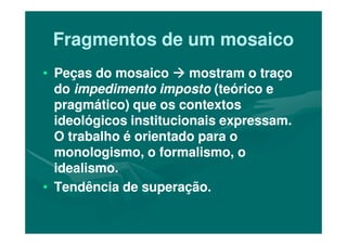 Fragmentos de um mosaicoFragmentos de um mosaico
•• Peças do mosaicoPeças do mosaico mostram o traçomostram o traço
dodo impedimento impostoimpedimento imposto (teórico e(teórico e
pragmático) que os contextospragmático) que os contextos
ideológicos institucionais expressam.ideológicos institucionais expressam.ideológicos institucionais expressam.ideológicos institucionais expressam.
O trabalho é orientado para oO trabalho é orientado para o
monologismo, o formalismo, omonologismo, o formalismo, o
idealismo.idealismo.
•• Tendência de superação.Tendência de superação.
 