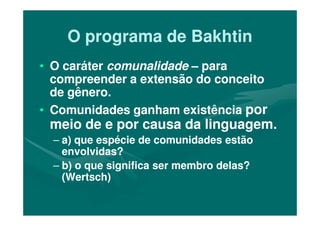 O programa de BakhtinO programa de Bakhtin
•• O caráterO caráter comunalidadecomunalidade –– parapara
compreender a extensão do conceitocompreender a extensão do conceito
de gênero.de gênero.
•• Comunidades ganham existênciaComunidades ganham existência porpor•• Comunidades ganham existênciaComunidades ganham existência porpor
meio de e por causa da linguagem.meio de e por causa da linguagem.
–– a) que espécie de comunidades estãoa) que espécie de comunidades estão
envolvidas?envolvidas?
–– b) o que significa ser membro delas?b) o que significa ser membro delas?
(Wertsch)(Wertsch)
 