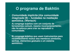 O programa de BakhtinO programa de Bakhtin
•• Comunidade implícitaComunidade implícita (A)e(A)e comunidadecomunidade
imaginadaimaginada (B)(B) –– fundadas na mediaçãofundadas na mediação
semiótica. (Wertsch)semiótica. (Wertsch)
•• A) congrega sujeitos com um conjunto deA) congrega sujeitos com um conjunto de
ferramentas comum, mesmo inconscientemente;ferramentas comum, mesmo inconscientemente;ferramentas comum, mesmo inconscientemente;ferramentas comum, mesmo inconscientemente;
não há esforço para criar ou reproduzir anão há esforço para criar ou reproduzir a
comunidade.comunidade.
•• B)B) congrega sujeitos quecongrega sujeitos que usam instrumentos parausam instrumentos para
reconhecimento mútuo dos membros (símbolos,reconhecimento mútuo dos membros (símbolos,
senhas, elementos gestuais e um sistemasenhas, elementos gestuais e um sistema
semiótico).semiótico).
 