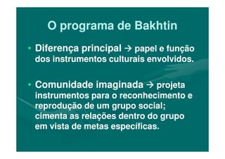 O programa de BakhtinO programa de Bakhtin
•• Diferença principalDiferença principal papel e funçãopapel e função
dos instrumentos culturais envolvidos.dos instrumentos culturais envolvidos.
•• Comunidade imaginadaComunidade imaginada•• Comunidade imaginadaComunidade imaginada projetaprojeta
instrumentos para o reconhecimento einstrumentos para o reconhecimento e
reprodução de um grupo social;reprodução de um grupo social;
cimenta as relações dentro do grupocimenta as relações dentro do grupo
em vista de metas específicas.em vista de metas específicas.
 