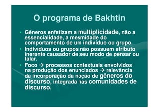 O programa de BakhtinO programa de Bakhtin
•• Gêneros enfatizam aGêneros enfatizam a multiplicidademultiplicidade, não a, não a
essencialidade, a mesmidade doessencialidade, a mesmidade do
comportamento de um indivíduo ou grupo.comportamento de um indivíduo ou grupo.
•• Indivíduos ou grupos não possuem atributoIndivíduos ou grupos não possuem atributo
inerente causador de seu modo de pensar ouinerente causador de seu modo de pensar ou
falar.falar.
inerente causador de seu modo de pensar ouinerente causador de seu modo de pensar ou
falar.falar.
•• FocoFoco processos contextuais envolvidosprocessos contextuais envolvidos
na produção dos enunciadosna produção dos enunciados relevânciarelevância
da incorporação da noção deda incorporação da noção de gêneros dogêneros do
discurso,discurso, integrada nasintegrada nas comunidades decomunidades de
discursodiscurso..
 