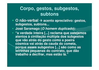Corpo, gestos, subgestos,Corpo, gestos, subgestos,
subtonssubtons
•• O nãoO não--verbalverbal acento apreciativo: gestos,acento apreciativo: gestos,
subgestos, subtons...subgestos, subtons...
•• José Saramago (José Saramago (O homem duplicadoO homem duplicado):):
•• “a verdade inteira [...] reclama que estejamos“a verdade inteira [...] reclama que estejamos
atentos à cintilação múltipla dos subgestosatentos à cintilação múltipla dos subgestosatentos à cintilação múltipla dos subgestosatentos à cintilação múltipla dos subgestos
que vão atrás do gesto como a poeiraque vão atrás do gesto como a poeira
cósmica vai atrás da cauda do cometa,cósmica vai atrás da cauda do cometa,
porque esses subgestos [...] são como asporque esses subgestos [...] são como as
letrinhas pequenas do contrato, que dãoletrinhas pequenas do contrato, que dão
trabalho a decifrar, mas estão lá.”trabalho a decifrar, mas estão lá.”
 