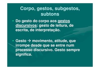 Corpo, gestos, subgestos,Corpo, gestos, subgestos,
subtonssubtons
•• Do gesto do corpo aosDo gesto do corpo aos gestosgestos
discursivosdiscursivos: gesto de leitura, de: gesto de leitura, de
escrita, de interpretação.escrita, de interpretação.
•• GestoGesto movimento, atitude, quemovimento, atitude, que
irrompe desde que se entre numirrompe desde que se entre num
processo discursivo. Gesto sempreprocesso discursivo. Gesto sempre
significa.significa.
 