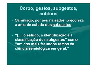 Corpo, gestos, subgestos,Corpo, gestos, subgestos,
subtonssubtons
•• Saramago, por seu narrador, preconizaSaramago, por seu narrador, preconiza
a área de estudo dosa área de estudo dos subgestossubgestos::
•• “[...] o estudo, a identificação e a“[...] o estudo, a identificação e a•• “[...] o estudo, a identificação e a“[...] o estudo, a identificação e a
classificação dos subgestos” comoclassificação dos subgestos” como
“um dos mais fecundos ramos da“um dos mais fecundos ramos da
ciência semiológica em geral.”ciência semiológica em geral.”
 