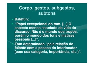 Corpo, gestos, subgestos,Corpo, gestos, subgestos,
subtonssubtons
•• Bakhtin:Bakhtin:
•• “Papel excepcional do tom. [...] O“Papel excepcional do tom. [...] O
aspecto menos estudado da vida doaspecto menos estudado da vida do
discurso. Não é o mundo dos tropos,discurso. Não é o mundo dos tropos,discurso. Não é o mundo dos tropos,discurso. Não é o mundo dos tropos,
porém o mundo dos tons e matizesporém o mundo dos tons e matizes
pessoais [...]”.pessoais [...]”.
•• Tom determinado “pela relação doTom determinado “pela relação do
falante com a pessoa do interlocutorfalante com a pessoa do interlocutor
(com sua categoria, importância, etc.)”.(com sua categoria, importância, etc.)”.
 