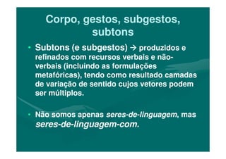 Corpo, gestos, subgestos,Corpo, gestos, subgestos,
subtonssubtons
•• Subtons (e subgestos)Subtons (e subgestos) produzidos eproduzidos e
refinados com recursos verbais e nãorefinados com recursos verbais e não--
verbais (incluindo as formulaçõesverbais (incluindo as formulações
metafóricas), tendo como resultado camadasmetafóricas), tendo como resultado camadas
de variação de sentido cujos vetores podemde variação de sentido cujos vetores podem
ser múltiplos.ser múltiplos.
•• Não somos apenasNão somos apenas seresseres--dede--linguagemlinguagem, mas, mas
seresseres--dede--linguagemlinguagem--com.com.
 