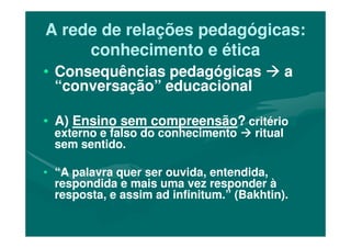 A rede de relações pedagógicas:A rede de relações pedagógicas:
conhecimento e éticaconhecimento e ética
•• Consequências pedagógicasConsequências pedagógicas aa
“conversação” educacional“conversação” educacional
•• A)A) Ensino sem compreensãoEnsino sem compreensão?? critériocritério•• A)A) Ensino sem compreensãoEnsino sem compreensão?? critériocritério
externo e falso do conhecimentoexterno e falso do conhecimento ritualritual
sem sentido.sem sentido.
•• “A palavra quer ser ouvida, entendida,“A palavra quer ser ouvida, entendida,
respondida e mais uma vez responder àrespondida e mais uma vez responder à
resposta, e assim ad infinitum.” (Bakhtin).resposta, e assim ad infinitum.” (Bakhtin).
 