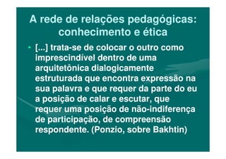 A rede de relações pedagógicas:A rede de relações pedagógicas:
conhecimento e éticaconhecimento e ética
•• [...] trata[...] trata--se de colocar o outro comose de colocar o outro como
imprescindível dentro de umaimprescindível dentro de uma
arquitetônica dialogicamentearquitetônica dialogicamente
estruturada que encontra expressão naestruturada que encontra expressão naestruturada que encontra expressão naestruturada que encontra expressão na
sua palavra e que requer da parte do eusua palavra e que requer da parte do eu
a posição de calar e escutar, quea posição de calar e escutar, que
requer uma posição de nãorequer uma posição de não--indiferençaindiferença
de participação, de compreensãode participação, de compreensão
respondente. (Ponzio, sobre Bakhtin)respondente. (Ponzio, sobre Bakhtin)
 