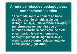 A rede de relações pedagógicas:A rede de relações pedagógicas:
conhecimento e éticaconhecimento e ética
•• “A verdade sobre o homem na boca“A verdade sobre o homem na boca
dos outros, nãodos outros, não--dirigida a ele pordirigida a ele por
diálogo, ou seja, uma verdade à revelia,diálogo, ou seja, uma verdade à revelia,
transformatransforma--se em mentira que ose em mentira que otransformatransforma--se em mentira que ose em mentira que o
humilha e mortifica caso esta lhe afetehumilha e mortifica caso esta lhe afete
o ‘santuário’, isto é, o ‘homem noo ‘santuário’, isto é, o ‘homem no
homem’” [capaz de significarhomem’” [capaz de significar--se a sise a si
mesmo, para o outro (enlaçamento demesmo, para o outro (enlaçamento de
consciências)]. (Bakhtin)consciências)]. (Bakhtin)
 