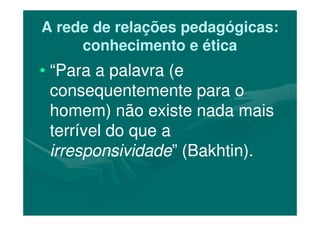 A rede de relações pedagógicas:A rede de relações pedagógicas:
conhecimento e éticaconhecimento e ética
•• “Para a palavra (e“Para a palavra (e
consequentemente para oconsequentemente para o
homem) não existe nada maishomem) não existe nada maishomem) não existe nada maishomem) não existe nada mais
terrível do que aterrível do que a
irresponsividadeirresponsividade” (Bakhtin).” (Bakhtin).
 