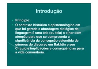 IntroduçãoIntrodução
•• Princípio:Princípio:
•• O contexto histórico e epistemológico emO contexto histórico e epistemológico em
que foi gerada a abordagem dialógica daque foi gerada a abordagem dialógica da
linguagem é uma tela (ou teia) a olhar comlinguagem é uma tela (ou teia) a olhar comlinguagem é uma tela (ou teia) a olhar comlinguagem é uma tela (ou teia) a olhar com
atenção para que se compreenda aatenção para que se compreenda a
significância da concepção estendida designificância da concepção estendida de
gêneros do discurso em Bakhtin e seugêneros do discurso em Bakhtin e seu
Círculo e implicações e consequências paraCírculo e implicações e consequências para
a vida comunitáriaa vida comunitária..
 