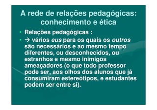 A rede de relações pedagógicas:A rede de relações pedagógicas:
conhecimento e éticaconhecimento e ética
•• Relações pedagógicas :Relações pedagógicas :
•• váriosvários euseus para os quais ospara os quais os outrosoutros
são necessários e ao mesmo temposão necessários e ao mesmo tempo
diferentes, ou desconhecidos, oudiferentes, ou desconhecidos, oudiferentes, ou desconhecidos, oudiferentes, ou desconhecidos, ou
estranhos e mesmo inimigosestranhos e mesmo inimigos
ameaçadores (o que todo professorameaçadores (o que todo professor
pode ser, aos olhos dos alunos que jápode ser, aos olhos dos alunos que já
consumiram estereótipos, e estudantesconsumiram estereótipos, e estudantes
podem ser entre si).podem ser entre si).
 