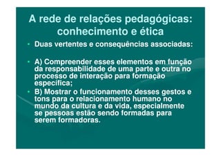 A rede de relações pedagógicas:A rede de relações pedagógicas:
conhecimento e éticaconhecimento e ética
•• Duas vertentes e consequências associadas:Duas vertentes e consequências associadas:
•• A) Compreender esses elementos em funçãoA) Compreender esses elementos em função
da responsabilidade de uma parte e outra noda responsabilidade de uma parte e outra no
processo de interação para formaçãoprocesso de interação para formaçãoprocesso de interação para formaçãoprocesso de interação para formação
específica;específica;
•• B) Mostrar o funcionamento desses gestos eB) Mostrar o funcionamento desses gestos e
tons para o relacionamento humano notons para o relacionamento humano no
mundo da cultura e da vida, especialmentemundo da cultura e da vida, especialmente
se pessoas estão sendo formadas parase pessoas estão sendo formadas para
serem formadoras.serem formadoras.
 