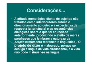 Considerações...Considerações...
•• A atitude monológica diante de sujeitos nãoA atitude monológica diante de sujeitos não
tratados como interlocutores sufoca otratados como interlocutores sufoca o
direcionamento ao outro e a expectativa dedirecionamento ao outro e a expectativa de
resposta (alternância) e as ressonânciasresposta (alternância) e as ressonâncias
dialógicas sobre o que foi enunciadodialógicas sobre o que foi enunciadodialógicas sobre o que foi enunciadodialógicas sobre o que foi enunciado
anteriormente, produzindo o efeito de merasanteriormente, produzindo o efeito de meras
paráfrases que lembram a natureza daparáfrases que lembram a natureza da
oraçãooração (tratamento meramente lingüístico). O(tratamento meramente lingüístico). O
projeto de dizerprojeto de dizer é malogrado, porque seé malogrado, porque se
desliga a língua da vida circundante, e a vidadesliga a língua da vida circundante, e a vida
não pode insinuarnão pode insinuar--se na língua.se na língua.
 