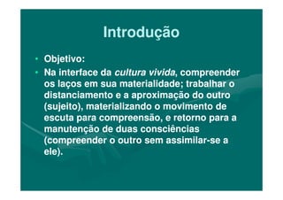IntroduçãoIntrodução
•• Objetivo:Objetivo:
•• Na interface daNa interface da cultura vividacultura vivida, compreender, compreender
os laços em sua materialidade; trabalhar oos laços em sua materialidade; trabalhar o
distanciamento e a aproximação do outrodistanciamento e a aproximação do outrodistanciamento e a aproximação do outrodistanciamento e a aproximação do outro
(sujeito), materializando o movimento de(sujeito), materializando o movimento de
escuta para compreensão, e retorno para aescuta para compreensão, e retorno para a
manutenção de duas consciênciasmanutenção de duas consciências
(compreender o outro sem assimilar(compreender o outro sem assimilar--se ase a
ele).ele).
 