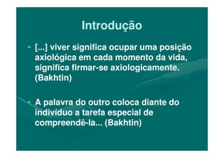IntroduçãoIntrodução
•• [...] viver significa ocupar uma posição[...] viver significa ocupar uma posição
axiológica em cada momento da vida,axiológica em cada momento da vida,
significa firmarsignifica firmar--se axiologicamente.se axiologicamente.
(Bakhtin)(Bakhtin)(Bakhtin)(Bakhtin)
•• A palavra do outro coloca diante doA palavra do outro coloca diante do
indivíduo a tarefa especial deindivíduo a tarefa especial de
compreendêcompreendê--la... (Bakhtin)la... (Bakhtin)
 