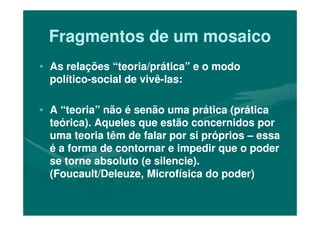 Fragmentos de um mosaicoFragmentos de um mosaico
•• As relações “teoria/prática” e o modoAs relações “teoria/prática” e o modo
políticopolítico--social de vivêsocial de vivê--las:las:
•• A “teoria” não é senão uma prática (práticaA “teoria” não é senão uma prática (prática•• A “teoria” não é senão uma prática (práticaA “teoria” não é senão uma prática (prática
teórica). Aqueles que estão concernidos porteórica). Aqueles que estão concernidos por
uma teoria têm de falar por si própriosuma teoria têm de falar por si próprios –– essaessa
é a forma de contornar e impedir que o poderé a forma de contornar e impedir que o poder
se torne absoluto (e silencie).se torne absoluto (e silencie).
(Foucault/Deleuze, Microfísica do poder)(Foucault/Deleuze, Microfísica do poder)
 