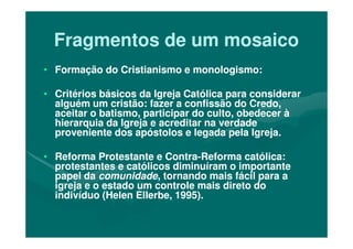 Fragmentos de um mosaicoFragmentos de um mosaico
•• Formação do Cristianismo e monologismo:Formação do Cristianismo e monologismo:
•• Critérios básicos da Igreja Católica para considerarCritérios básicos da Igreja Católica para considerar
alguém um cristão: fazer a confissão do Credo,alguém um cristão: fazer a confissão do Credo,
aceitar o batismo, participar do culto, obedecer àaceitar o batismo, participar do culto, obedecer à
hierarquia da Igreja e acreditar na verdadehierarquia da Igreja e acreditar na verdadehierarquia da Igreja e acreditar na verdadehierarquia da Igreja e acreditar na verdade
proveniente dos apóstolos e legada pela Igreja.proveniente dos apóstolos e legada pela Igreja.
•• Reforma Protestante e ContraReforma Protestante e Contra--Reforma católica:Reforma católica:
protestantes e católicos diminuíram o importanteprotestantes e católicos diminuíram o importante
papel dapapel da comunidadecomunidade, tornando mais fácil para a, tornando mais fácil para a
igreja e o estado um controle mais direto doigreja e o estado um controle mais direto do
indivíduo (Helen Ellerbe, 1995).indivíduo (Helen Ellerbe, 1995).
 
