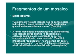 Fragmentos de um mosaicoFragmentos de um mosaico
•• Monologismo.Monologismo.
•• “Do ponto de vista da verdade não há consciências“Do ponto de vista da verdade não há consciências
individuais. O único princípio de individualizaçãoindividuais. O único princípio de individualização
que o idealismo conhece é oque o idealismo conhece é o erro.erro.” (Bakhtin).” (Bakhtin).
•• A forma monológica de percepção de conhecimentoA forma monológica de percepção de conhecimento
e da verdade surge quando “a consciência ée da verdade surge quando “a consciência é
colocada acima do ser e a unidade do ser secolocada acima do ser e a unidade do ser se
converte em unidade da consciência” (Bakhtin):converte em unidade da consciência” (Bakhtin):
•• Imagens do “eu absoluto”, “consciência em geral”,Imagens do “eu absoluto”, “consciência em geral”,
“espírito absoluto”“espírito absoluto” –– formas metafísicas, eclipsandoformas metafísicas, eclipsando
a individualidade e a interatividade (heteroglossia).a individualidade e a interatividade (heteroglossia).
 