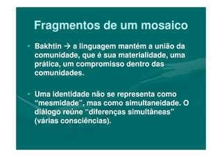 Fragmentos de um mosaicoFragmentos de um mosaico
•• BakhtinBakhtin a linguagem mantém a união daa linguagem mantém a união da
comunidade, que é sua materialidade, umacomunidade, que é sua materialidade, uma
prática, um compromisso dentro dasprática, um compromisso dentro das
comunidades.comunidades.
•• Uma identidade não se representa comoUma identidade não se representa como
“mesmidade”, mas como simultaneidade. O“mesmidade”, mas como simultaneidade. O
diálogo reúne “diferenças simultâneas”diálogo reúne “diferenças simultâneas”
(várias consciências).(várias consciências).
 